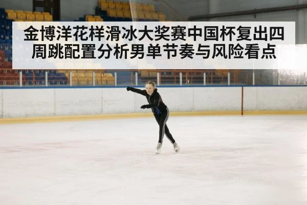 金博洋花样滑冰大奖赛中国杯复出四周跳配置分析男单节奏与风险看点