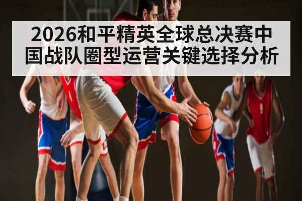 2026和平精英全球总决赛中国战队圈型运营关键选择分析